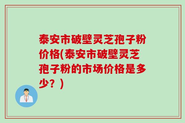 泰安市破壁灵芝孢子粉价格(泰安市破壁灵芝孢子粉的市场价格是多少？)