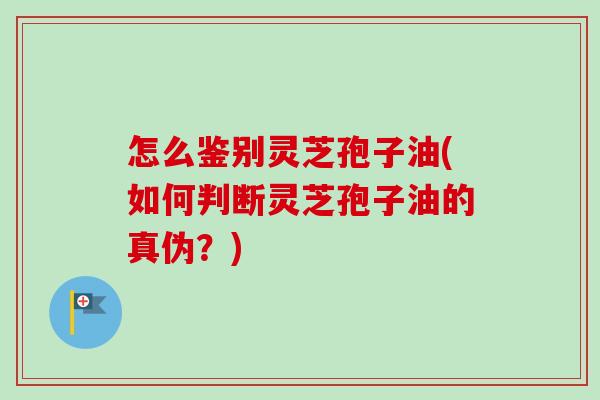 怎么鉴别灵芝孢子油(如何判断灵芝孢子油的真伪？)