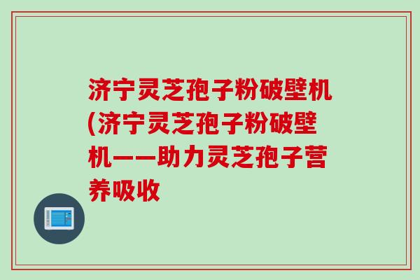 济宁灵芝孢子粉破壁机(济宁灵芝孢子粉破壁机——助力灵芝孢子营养吸收