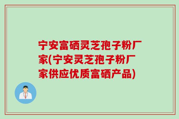 宁安富硒灵芝孢子粉厂家(宁安灵芝孢子粉厂家供应优质富硒产品)