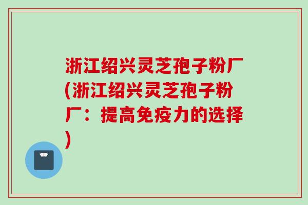 浙江绍兴灵芝孢子粉厂(浙江绍兴灵芝孢子粉厂：提高免疫力的选择)