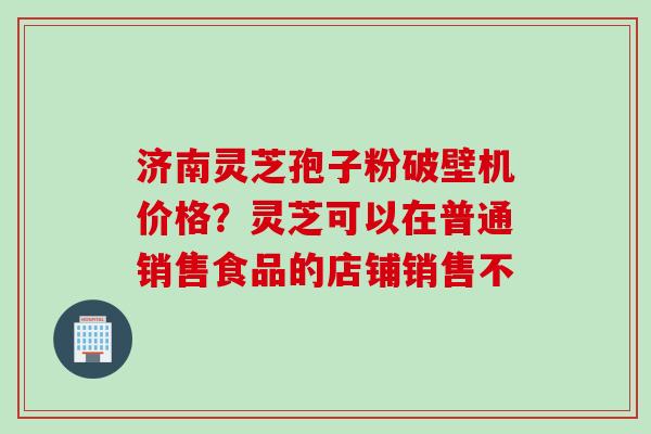 济南灵芝孢子粉破壁机价格?灵芝可以在普通销售食品的店铺销售不