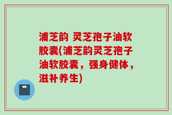 浦芝韵 灵芝孢子油软胶囊(浦芝韵灵芝孢子油软胶囊,强身健体,滋补养生)