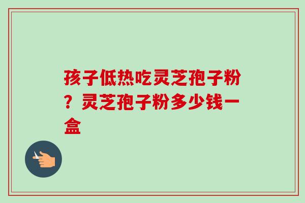 孩子低热吃灵芝孢子粉？灵芝孢子粉多少钱一盒