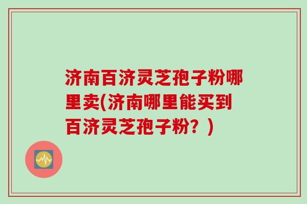 济南百济灵芝孢子粉哪里卖(济南哪里能买到百济灵芝孢子粉？)