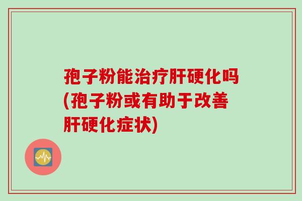 孢子粉能治疗肝硬化吗(孢子粉或有助于改善肝硬化症状)