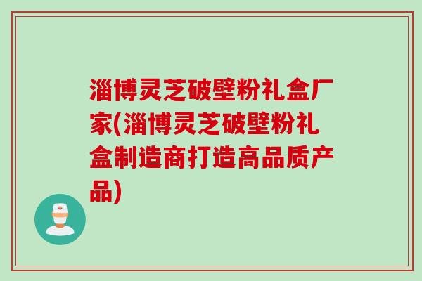 淄博灵芝破壁粉礼盒厂家(淄博灵芝破壁粉礼盒制造商打造高品质产品) 淄博灵芝破壁粉礼盒厂家(淄博灵芝破壁粉礼盒制造商打造高品质产品)