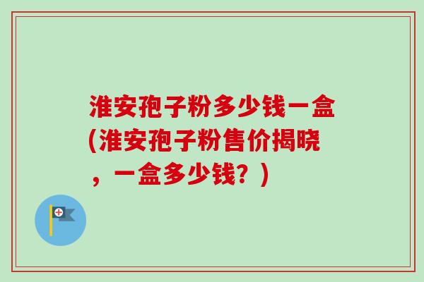 淮安孢子粉多少钱一盒(淮安孢子粉售价揭晓，一盒多少钱？)
