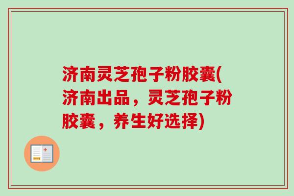 济南灵芝孢子粉胶囊(济南出品，灵芝孢子粉胶囊，养生好选择)