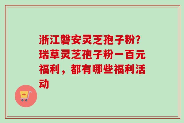 浙江磐安灵芝孢子粉？瑞草灵芝孢子粉一百元福利，都有哪些福利活动