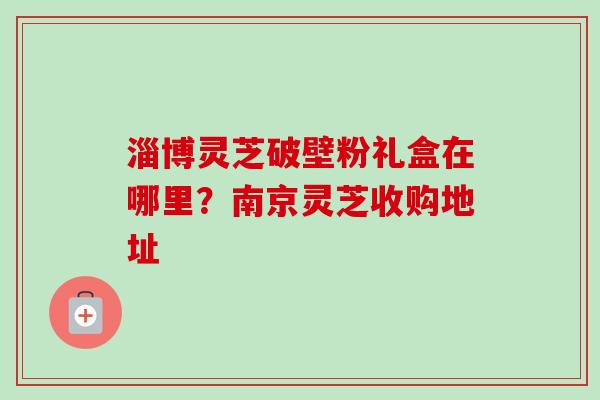 淄博灵芝破壁粉礼盒在哪里?南京灵芝收购地址