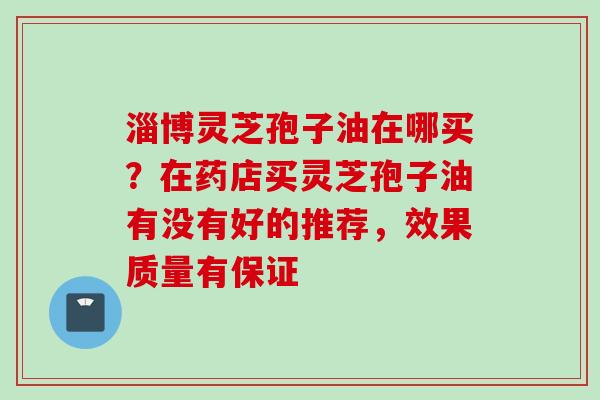 淄博灵芝孢子油在哪买？在药店买灵芝孢子油有没有好的推荐，效果质量有保证