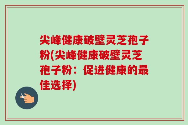 尖峰健康破壁灵芝孢子粉(尖峰健康破壁灵芝孢子粉：促进健康的最佳选择)