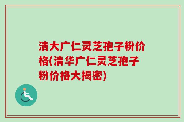 清大广仁灵芝孢子粉价格(清华广仁灵芝孢子粉价格大揭密)