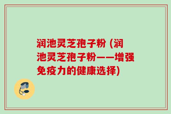 润池灵芝孢子粉 (润池灵芝孢子粉——增强免疫力的健康选择)