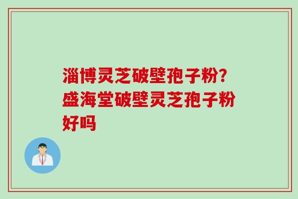 淄博灵芝破壁孢子粉？盛海堂破壁灵芝孢子粉好吗