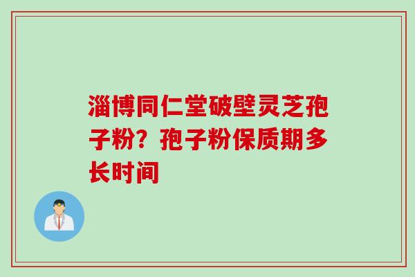 淄博同仁堂破壁灵芝孢子粉?孢子粉保质期多长时间 淄博同仁堂破壁灵芝孢子粉?孢子粉保质期多长时间