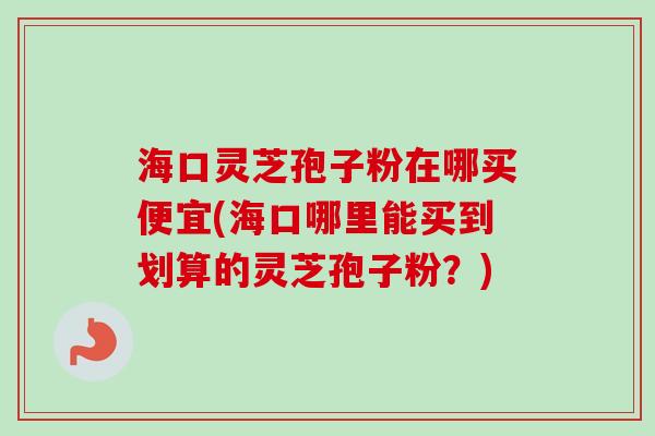 海口灵芝孢子粉在哪买便宜(海口哪里能买到划算的灵芝孢子粉？)