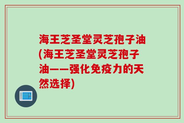 海王芝圣堂灵芝孢子油(海王芝圣堂灵芝孢子油——强化免疫力的天然选择)