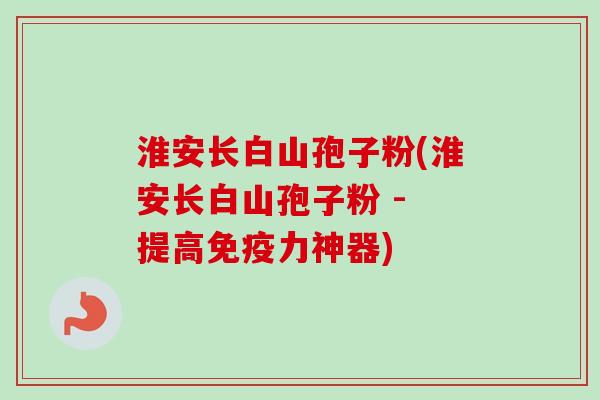 淮安长白山孢子粉(淮安长白山孢子粉 - 提高免疫力神器)
