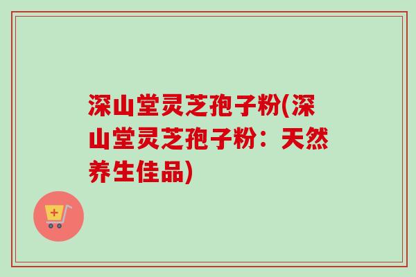 深山堂灵芝孢子粉(深山堂灵芝孢子粉：天然养生佳品)