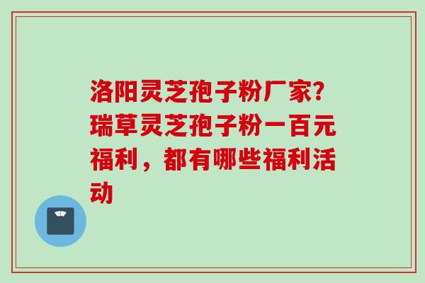洛阳灵芝孢子粉厂家？瑞草灵芝孢子粉一百元福利，都有哪些福利活动