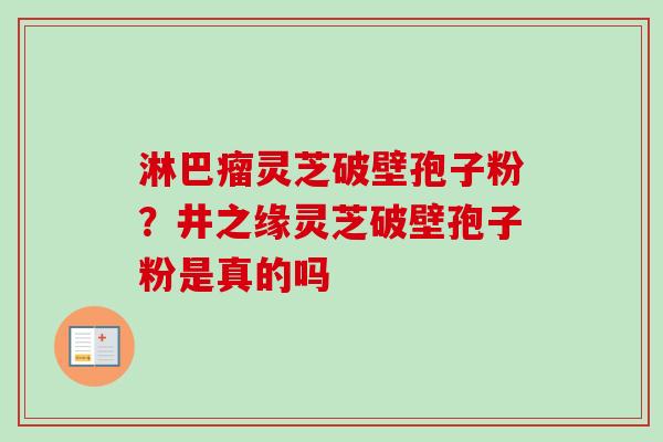 淋巴瘤灵芝破壁孢子粉?井之缘灵芝破壁孢子粉是真的吗