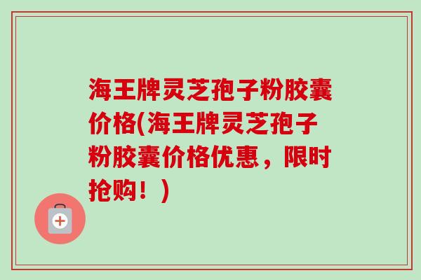 海王牌灵芝孢子粉胶囊价格(海王牌灵芝孢子粉胶囊价格优惠，限时抢购！)
