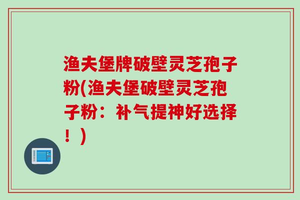 渔夫堡牌破壁灵芝孢子粉(渔夫堡破壁灵芝孢子粉:补气提神好选择!)
