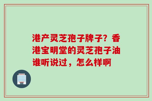 港产灵芝孢子牌子?香港宝明堂的灵芝孢子油谁听说过,怎么样啊