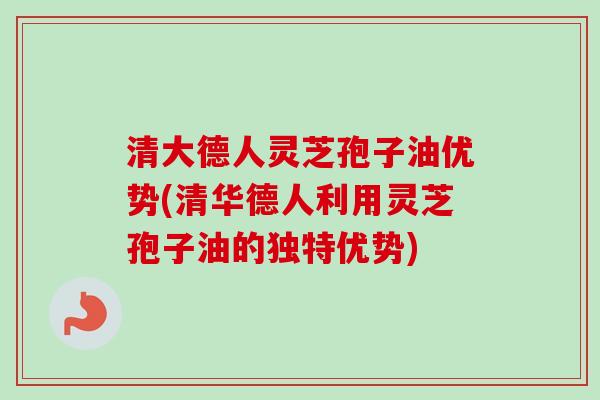 清大德人灵芝孢子油优势(清华德人利用灵芝孢子油的独特优势)