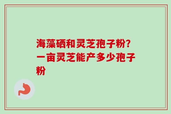 海藻硒和灵芝孢子粉?一亩灵芝能产多少孢子粉
