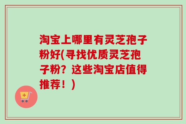 淘宝上哪里有灵芝孢子粉好(寻找优质灵芝孢子粉？这些淘宝店值得推荐！)