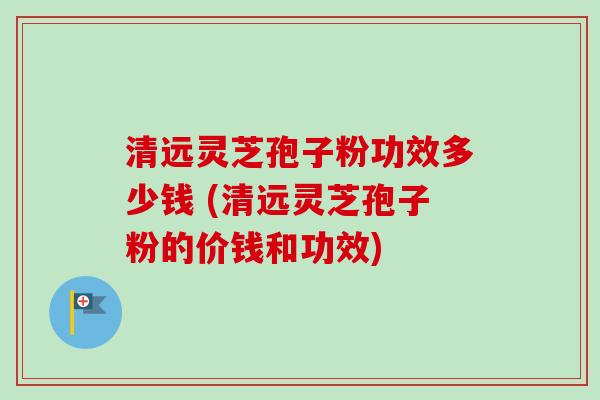 清远灵芝孢子粉功效多少钱 (清远灵芝孢子粉的价钱和功效)