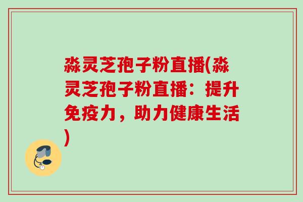 淼灵芝孢子粉直播(淼灵芝孢子粉直播：提升免疫力，助力健康生活)
