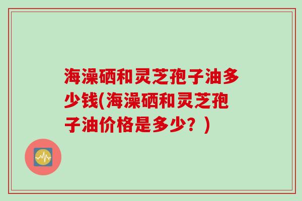 海澡硒和灵芝孢子油多少钱(海澡硒和灵芝孢子油价格是多少？)
