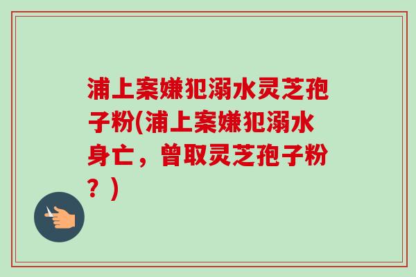 浦上案嫌犯溺水灵芝孢子粉(浦上案嫌犯溺水身亡，曾取灵芝孢子粉？)