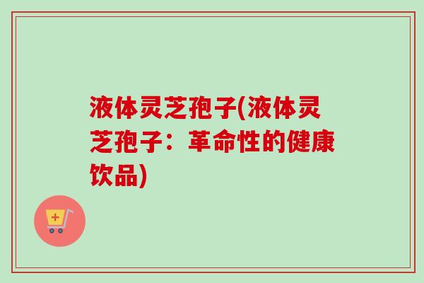 液体灵芝孢子(液体灵芝孢子：革命性的健康饮品)