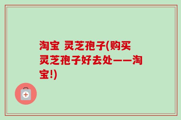 淘宝 灵芝孢子(购买灵芝孢子好去处——淘宝!)