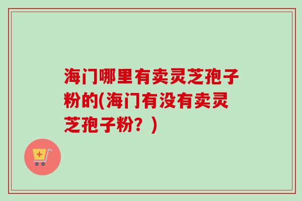 海门哪里有卖灵芝孢子粉的(海门有没有卖灵芝孢子粉?) 海门哪里有卖灵芝孢子粉的(海门有没有卖灵芝孢子粉?)