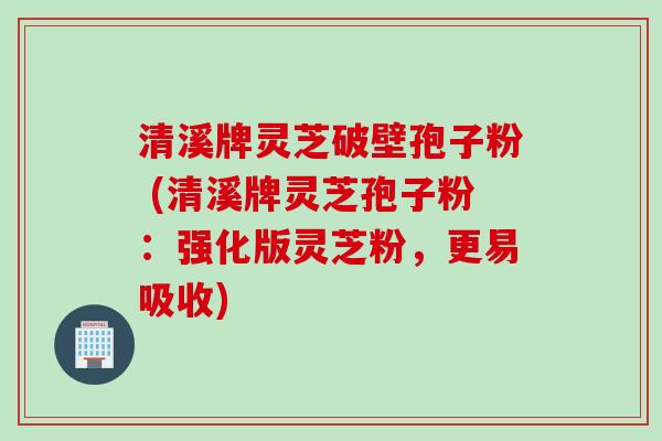 清溪牌灵芝破壁孢子粉 (清溪牌灵芝孢子粉：强化版灵芝粉，更易吸收)