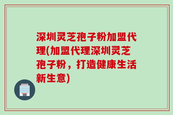 深圳灵芝孢子粉加盟代理(加盟代理深圳灵芝孢子粉，打造健康生活新生意)