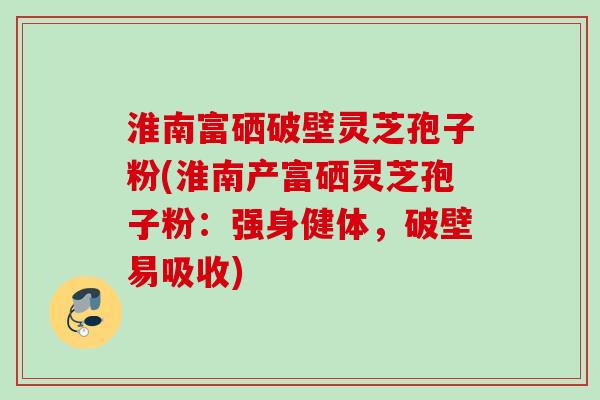 淮南富硒破壁灵芝孢子粉(淮南产富硒灵芝孢子粉：强身健体，破壁易吸收)