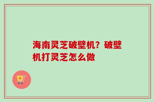 海南灵芝破壁机？破壁机打灵芝怎么做