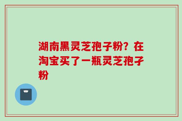 湖南黑灵芝孢子粉？在淘宝买了一瓶灵芝孢孑粉