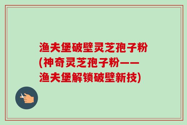 渔夫堡破壁灵芝孢子粉(神奇灵芝孢子粉——渔夫堡解锁破壁新技)