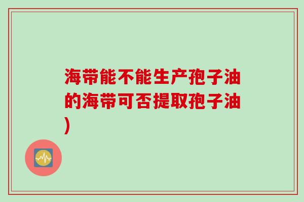 海带能不能生产孢子油的海带可否提取孢子油)