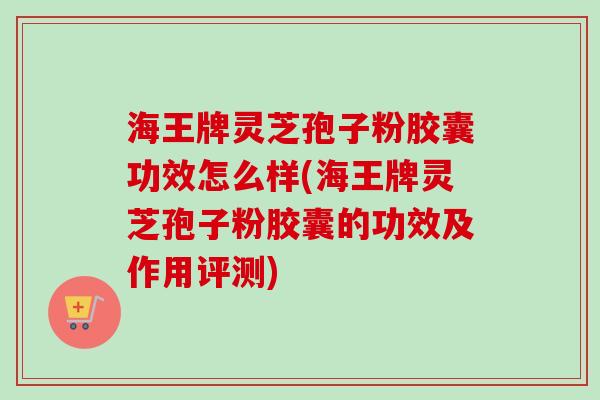 海王牌灵芝孢子粉胶囊功效怎么样(海王牌灵芝孢子粉胶囊的功效及作用评测)