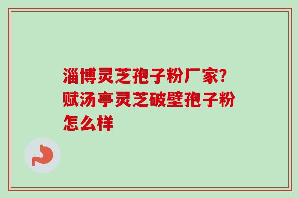 淄博灵芝孢子粉厂家？赋汤亭灵芝破壁孢子粉怎么样