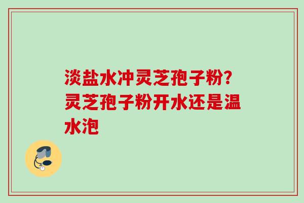 淡盐水冲灵芝孢子粉？灵芝孢子粉开水还是温水泡
